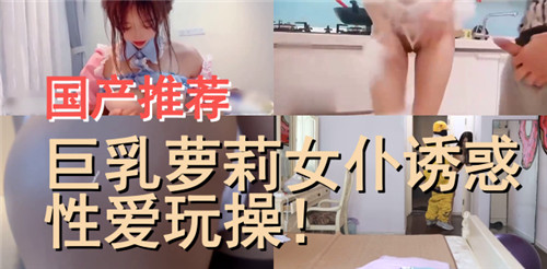 国产推荐，巨乳萝莉女仆诱惑性爱玩操