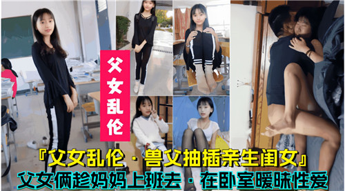 父女乱伦，兽父抽插16岁亲生闺女，父女俩趁妈妈上班去在卧室暧昧性爱