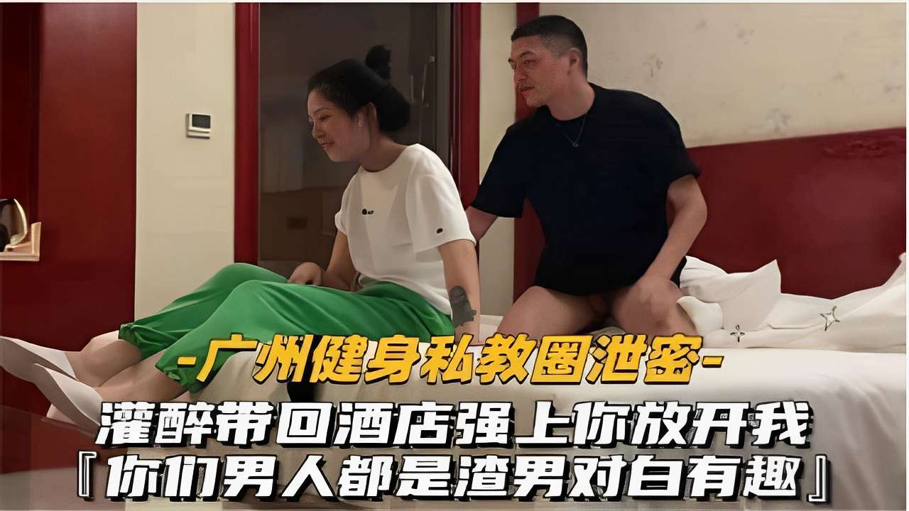 -广州健身私教圈泄密灌醉带回酒店强上你放开我你们男人都是渣男对白有趣