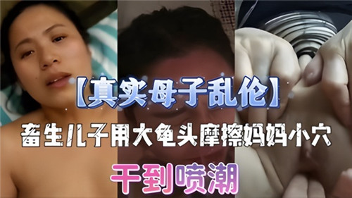 真实母子乱伦，畜生儿子用龟头摩擦妈妈小穴，干到喷潮