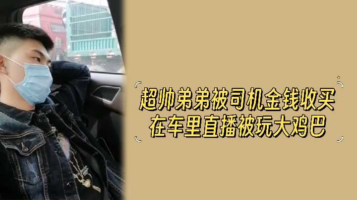 超帅弟弟被司机金钱收买在车里直播被玩大鸡巴