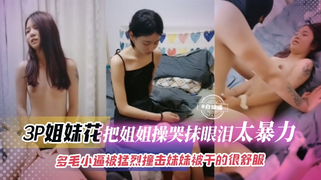 3p姐妹花-把姐姐操哭抹眼泪太暴力，多毛小逼被猛烈撞击 妹妹被干得很舒服